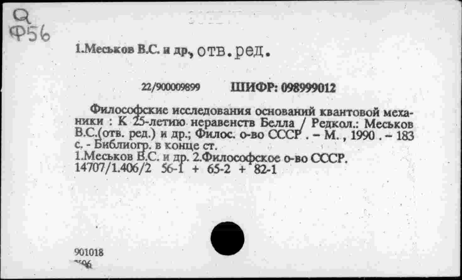 ﻿1-Меськов В.С. и др, о ТВ. р еД .
22/900009899 ШИФР: 098999012
Философские исследования оснований квантовой механики : К 25-летию неравенств Белла / Редкол.: Меськов В.С/отв. ред.) и др.; Филос. о-во СССР . - М., 1990 . - 183 с. - Библиогр. в конце ст.
1 .Меськов В.С. и др. 2.Философское о-во СССР.
14707/1.406/2 56-1 + 65-2 + 82-1
901018
'4$